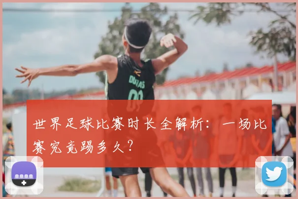 世界足球比赛时长全解析：一场比赛究竟踢多久？