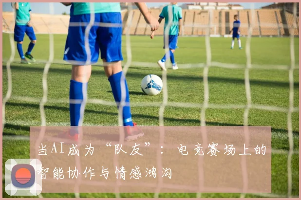 当AI成为“队友”：电竞赛场上的智能协作与情感鸿沟