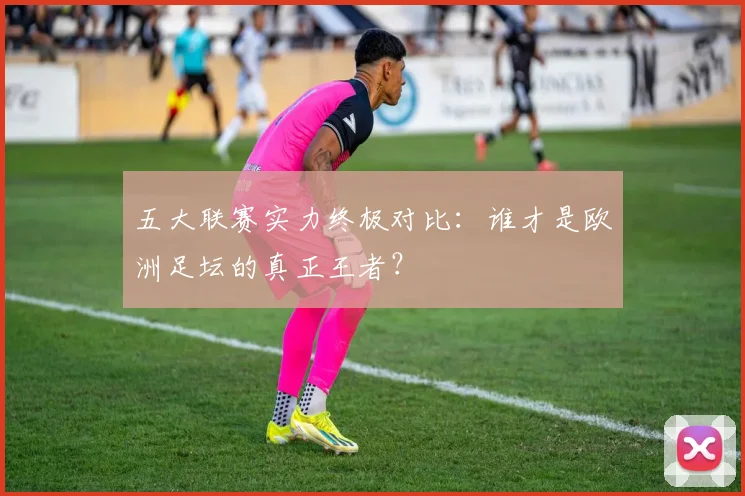 五大联赛实力终极对比：谁才是欧洲足坛的真正王者？