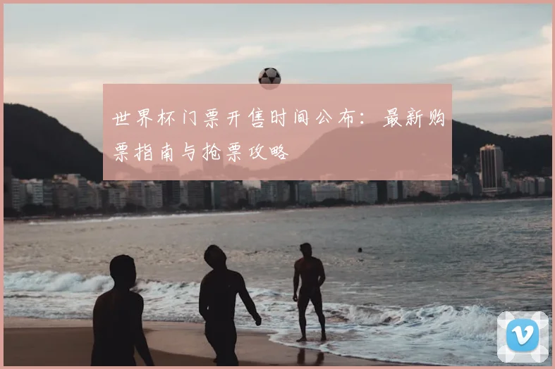 世界杯门票开售时间公布：最新购票指南与抢票攻略