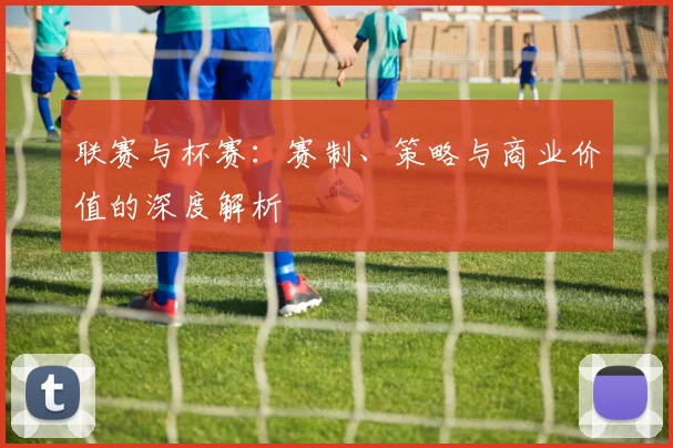 联赛与杯赛：赛制、策略与商业价值的深度解析