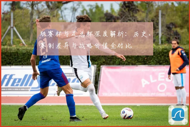 联赛杯与足总杯深度解析：历史、赛制差异与战略价值全对比