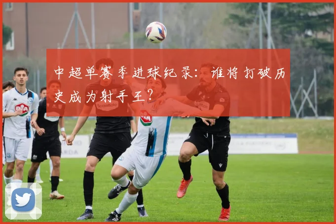 中超单赛季进球纪录：谁将打破历史成为射手王？