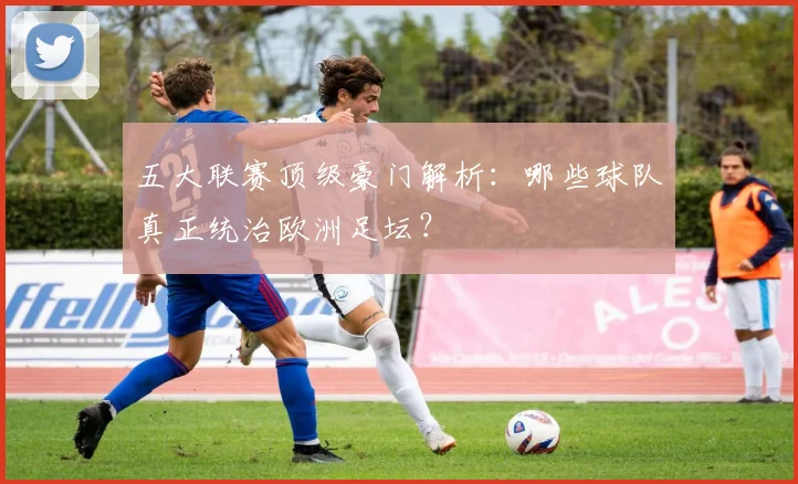 五大联赛顶级豪门解析：哪些球队真正统治欧洲足坛？