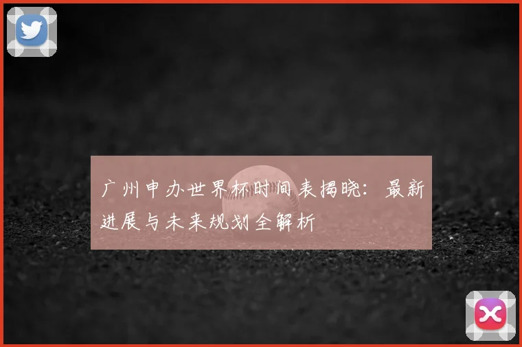 广州申办世界杯时间表揭晓：最新进展与未来规划全解析