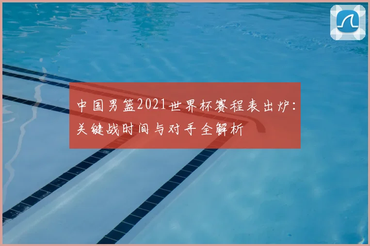 中国男篮2021世界杯赛程表出炉：关键战时间与对手全解析