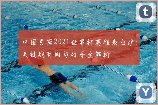 中国男篮2021世界杯赛程表出炉：关键战时间与对手全解析