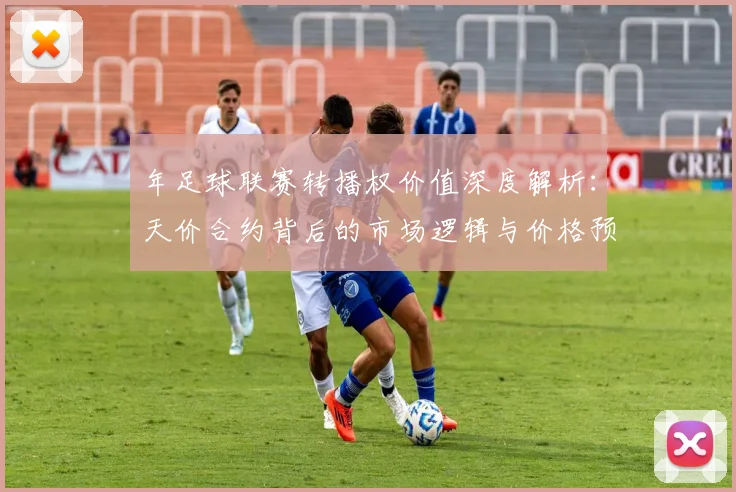 年足球联赛转播权价值深度解析：天价合约背后的市场逻辑与价格预测