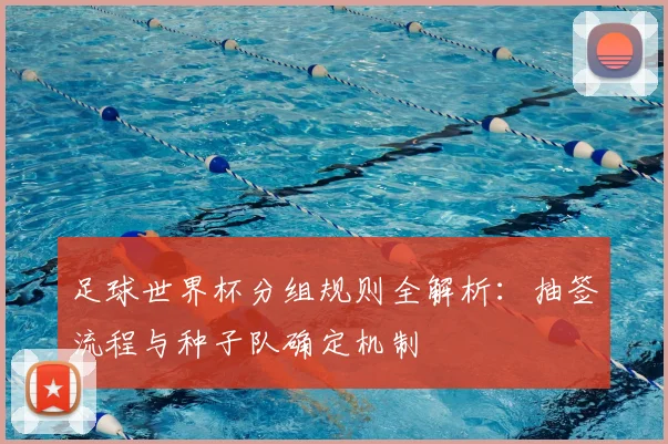足球世界杯分组规则全解析：抽签流程与种子队确定机制