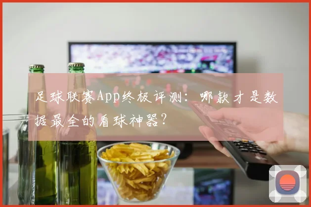 足球联赛App终极评测：哪款才是数据最全的看球神器？