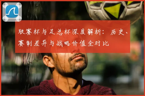 联赛杯与足总杯深度解析：历史、赛制差异与战略价值全对比