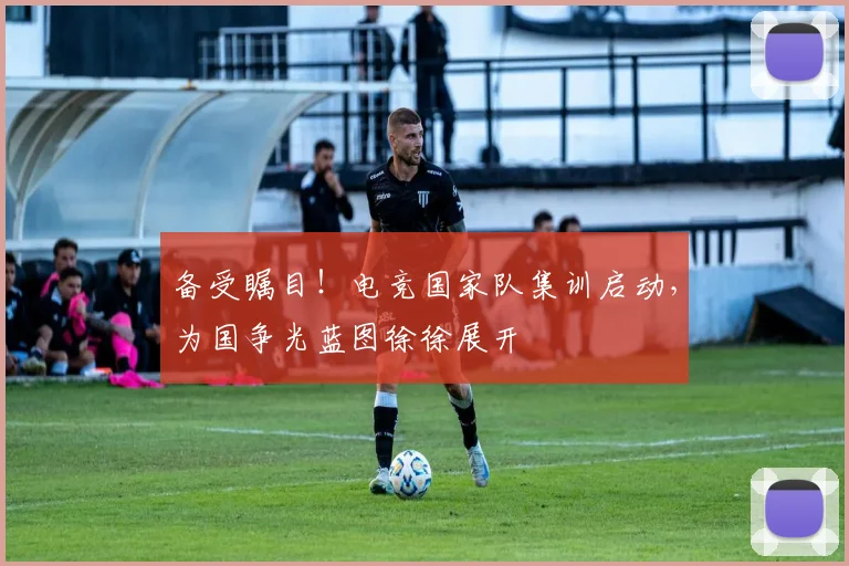 备受瞩目！电竞国家队集训启动，为国争光蓝图徐徐展开