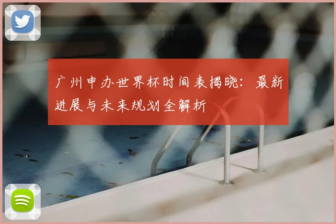 广州申办世界杯时间表揭晓：最新进展与未来规划全解析