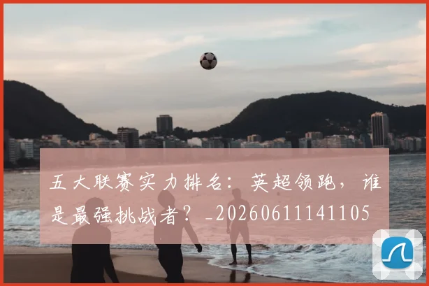 五大联赛实力排名：英超领跑，谁是最强挑战者？_20260611141105