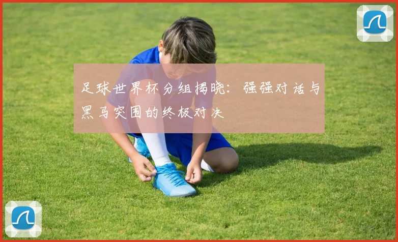 足球世界杯分组揭晓：强强对话与黑马突围的终极对决